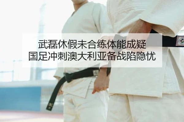 武磊休假未合练体能成疑 国足冲刺澳大利亚备战陷隐忧